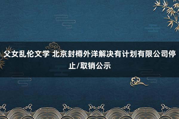 父女乱伦文学 北京封樽外洋解决有计划有限公司停止/取销公示