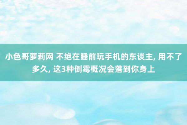 小色哥萝莉网 不绝在睡前玩手机的东谈主， 用不了多久， 这3种倒霉概况会落到你身上