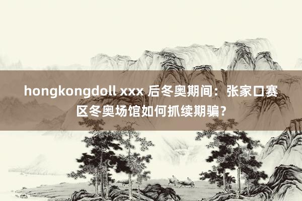 hongkongdoll xxx 后冬奥期间：张家口赛区冬奥场馆如何抓续期骗？