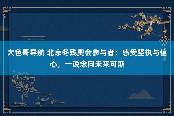 大色哥导航 北京冬残奥会参与者：感受坚执与信心，一说念向未来可期