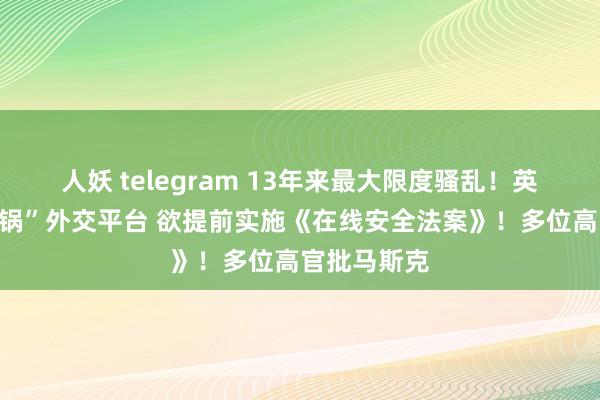 人妖 telegram 13年来最大限度骚乱！英国政府“甩锅”外交平台 欲提前实施《在线安全法案》！多位高官批马斯克