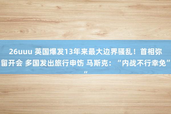 26uuu 英国爆发13年来最大边界骚乱！首相弥留开会 多国发出旅行申饬 马斯克：“内战不行幸免”