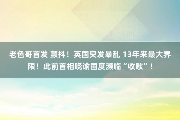 老色哥首发 颤抖！英国突发暴乱 13年来最大界限！此前首相晓谕国度濒临“收歇”！