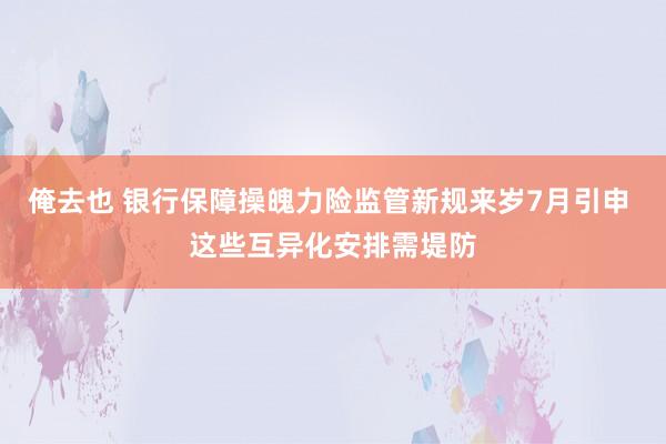 俺去也 银行保障操魄力险监管新规来岁7月引申 这些互异化安排需堤防