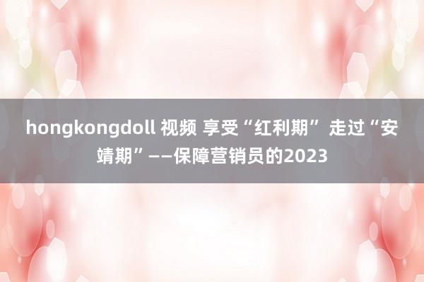 hongkongdoll 视频 享受“红利期” 走过“安靖期”——保障营销员的2023