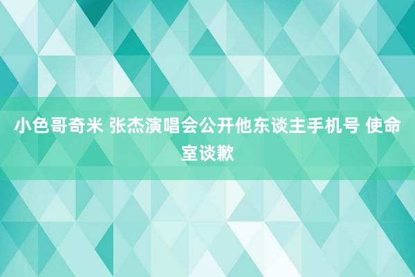 小色哥奇米 张杰演唱会公开他东谈主手机号 使命室谈歉