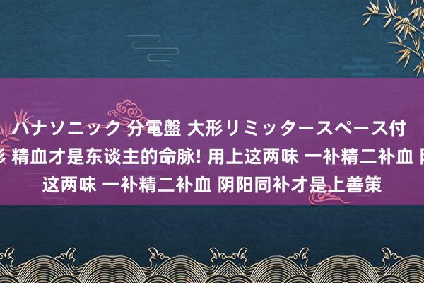 パナソニック 分電盤 大形リミッタースペース付 露出・半埋込両用形 精血才是东谈主的命脉! 用上这两味 一补精二补血 阴阳同补才是上善策