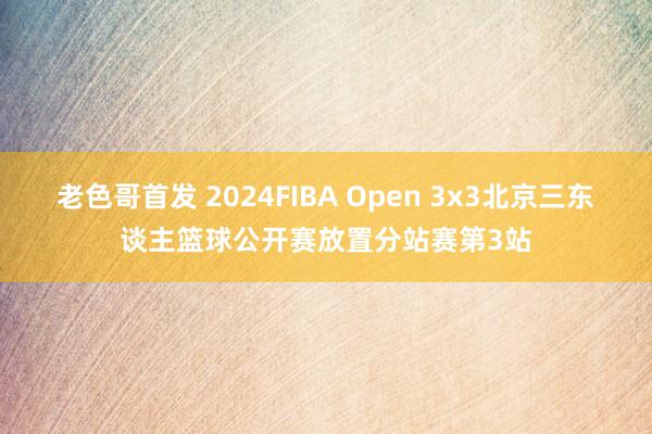 老色哥首发 2024FIBA Open 3x3北京三东谈主篮球公开赛放置分站赛第3站