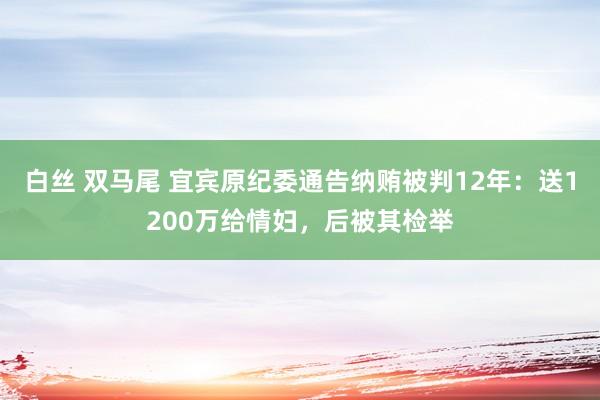 白丝 双马尾 宜宾原纪委通告纳贿被判12年：送1200万给情妇，后被其检举