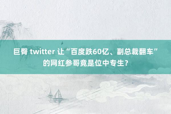 巨臀 twitter 让“百度跌60亿、副总裁翻车”的网红参哥竟是位中专生？