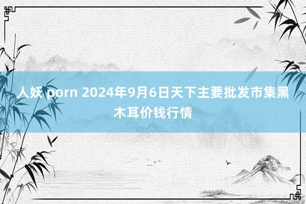 人妖 porn 2024年9月6日天下主要批发市集黑木耳价钱行情