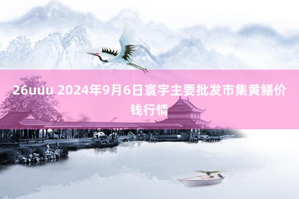 26uuu 2024年9月6日寰宇主要批发市集黄鳝价钱行情