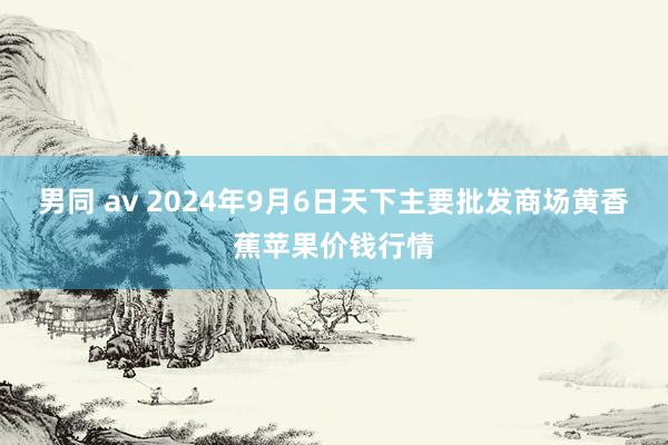 男同 av 2024年9月6日天下主要批发商场黄香蕉苹果价钱行情