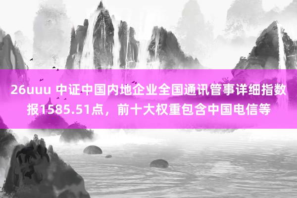 26uuu 中证中国内地企业全国通讯管事详细指数报1585.51点，前十大权重包含中国电信等