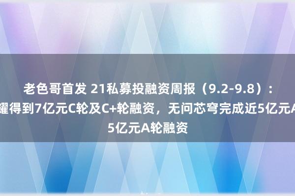 老色哥首发 21私募投融资周报（9.2-9.8）：星际荣耀得到7亿元C轮及C+轮融资，无问芯穹完成近5亿元A轮融资