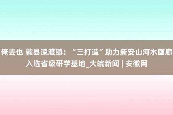 俺去也 歙县深渡镇：“三打造”助力新安山河水画廊入选省级研学基地_大皖新闻 | 安徽网