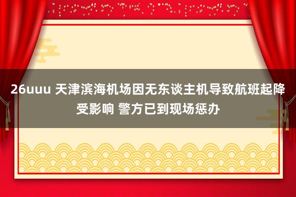 26uuu 天津滨海机场因无东谈主机导致航班起降受影响 警方已到现场惩办