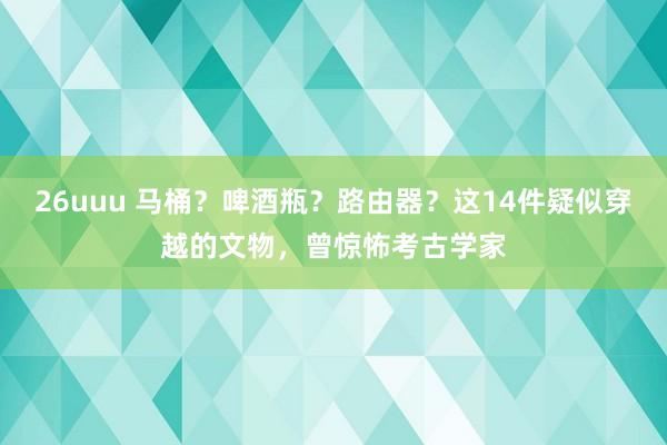 26uuu 马桶？啤酒瓶？路由器？这14件疑似穿越的文物，曾惊怖考古学家