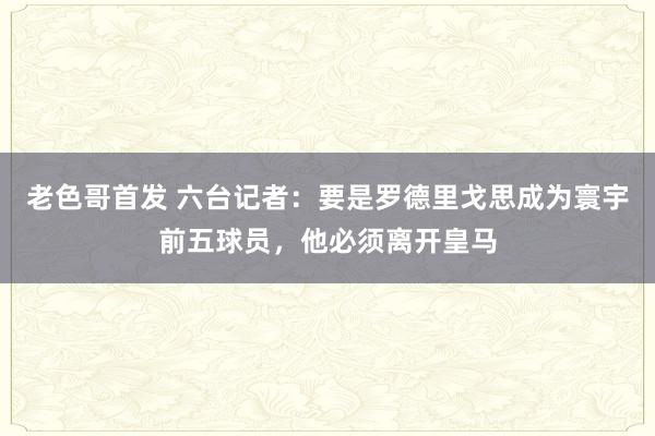 老色哥首发 六台记者：要是罗德里戈思成为寰宇前五球员，他必须离开皇马