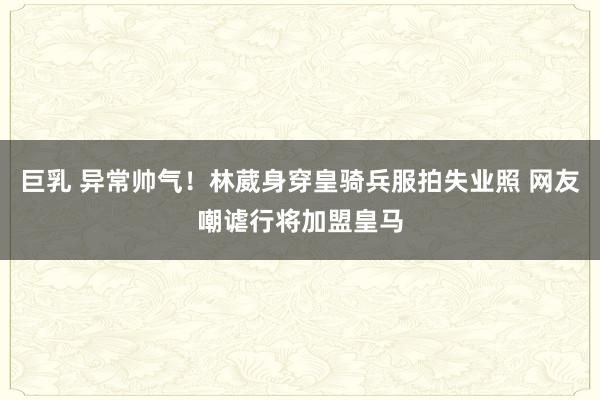 巨乳 异常帅气！林葳身穿皇骑兵服拍失业照 网友嘲谑行将加盟皇马