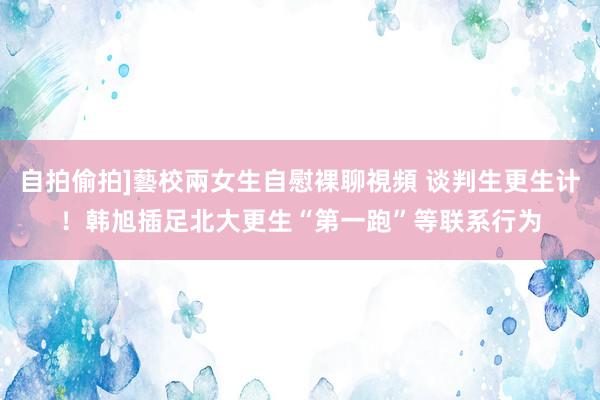 自拍偷拍]藝校兩女生自慰裸聊視頻 谈判生更生计！韩旭插足北大更生“第一跑”等联系行为