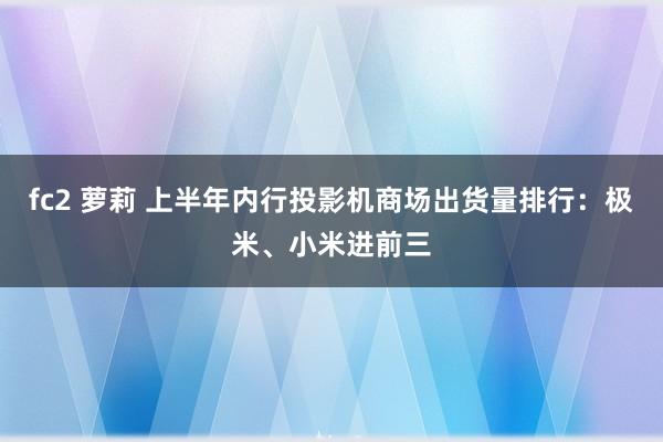 fc2 萝莉 上半年内行投影机商场出货量排行：极米、小米进前三