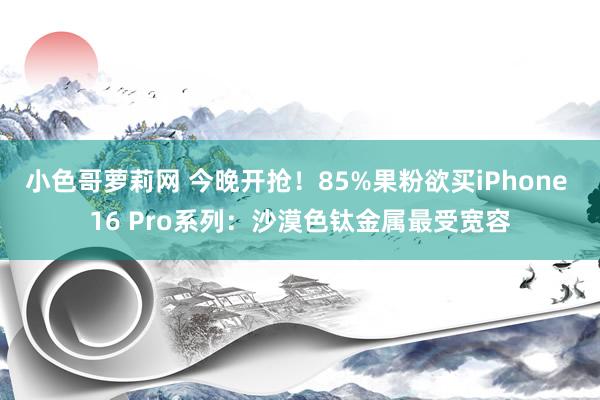 小色哥萝莉网 今晚开抢！85%果粉欲买iPhone 16 Pro系列：沙漠色钛金属最受宽容