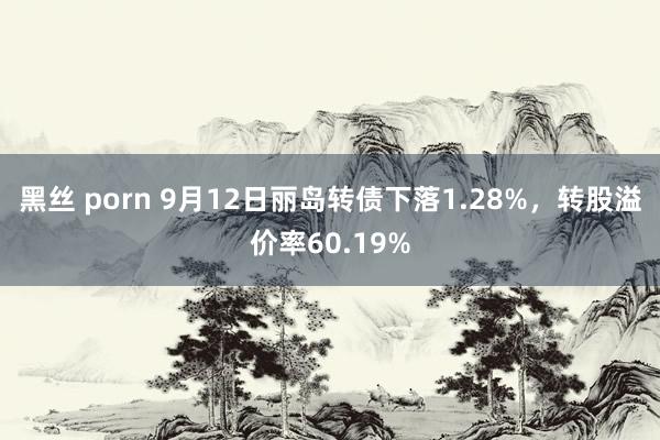 黑丝 porn 9月12日丽岛转债下落1.28%，转股溢价率60.19%