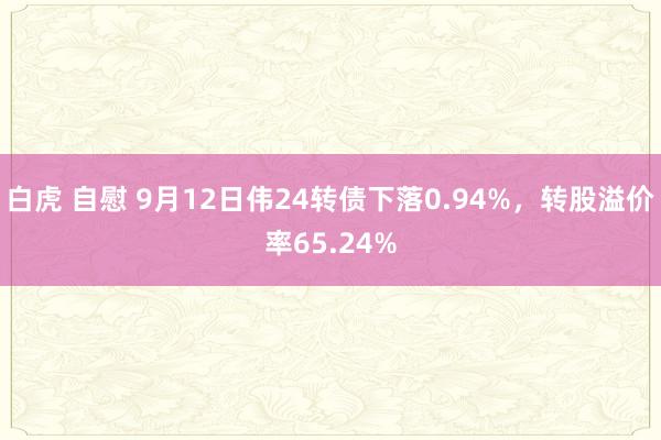 白虎 自慰 9月12日伟24转债下落0.94%，转股溢价率65.24%