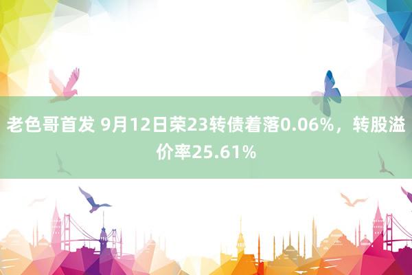 老色哥首发 9月12日荣23转债着落0.06%，转股溢价率25.61%