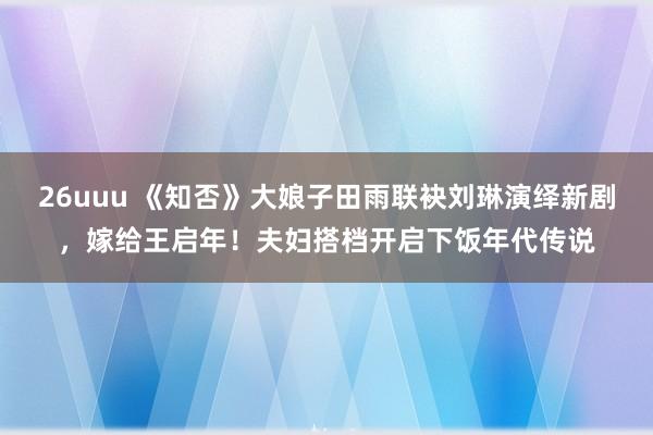 26uuu 《知否》大娘子田雨联袂刘琳演绎新剧，嫁给王启年！夫妇搭档开启下饭年代传说