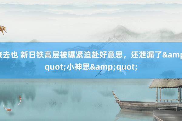 俺去也 新日铁高层被曝紧迫赴好意思，还泄漏了&quot;小神思&quot;