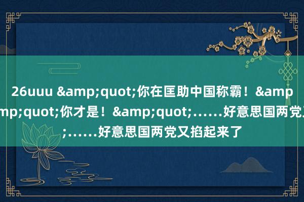 26uuu &quot;你在匡助中国称霸！&quot;&quot;你才是！&quot;……好意思国两党又掐起来了