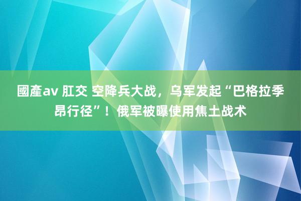 國產av 肛交 空降兵大战，乌军发起“巴格拉季昂行径”！俄军被曝使用焦土战术