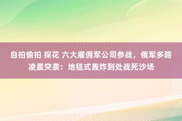 自拍偷拍 探花 六大雇佣军公司参战，俄军多路凌晨突袭：地毯式轰炸到处战死沙场