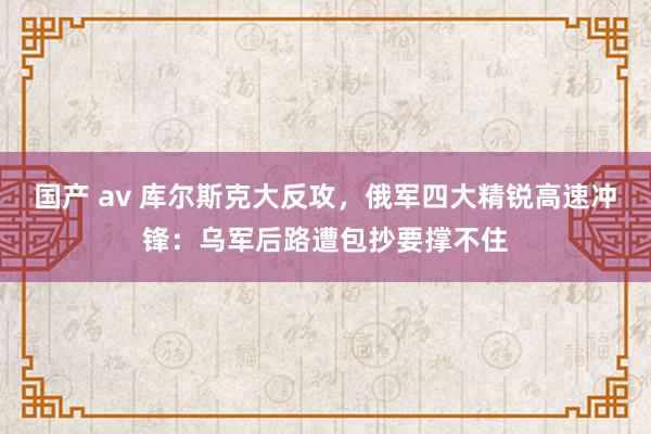 国产 av 库尔斯克大反攻，俄军四大精锐高速冲锋：乌军后路遭包抄要撑不住