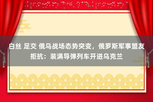 白丝 足交 俄乌战场态势突变，俄罗斯军事盟友拒抗：装满导弹列车开进乌克兰