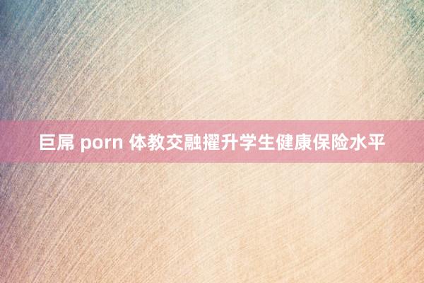 巨屌 porn 体教交融擢升学生健康保险水平