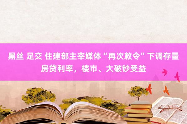 黑丝 足交 住建部主宰媒体“再次敕令”下调存量房贷利率，楼市、大破钞受益