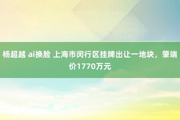 杨超越 ai换脸 上海市闵行区挂牌出让一地块，肇端价1770万元