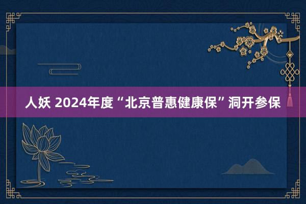 人妖 2024年度“北京普惠健康保”洞开参保