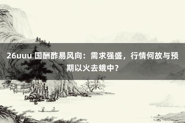 26uuu 国酬酢易风向：需求强盛，行情何故与预期以火去蛾中？