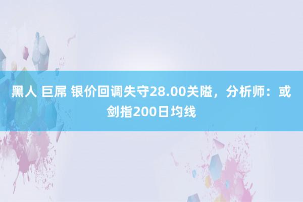 黑人 巨屌 银价回调失守28.00关隘，分析师：或剑指200日均线