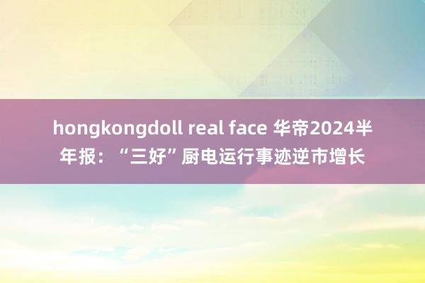 hongkongdoll real face 华帝2024半年报：“三好”厨电运行事迹逆市增长