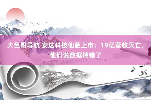 大色哥导航 安达科技仙葩上市：19亿营收灭亡，他们说数据搞错了