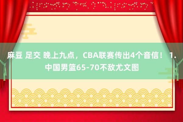 麻豆 足交 晚上九点，CBA联赛传出4个音信！ 1.中国男篮65-70不敌尤文图