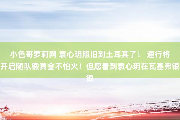 小色哥萝莉网 袁心玥照旧到土耳其了！ 速行将开启随队锻真金不怕火！但愿看到袁心玥在瓦基弗银