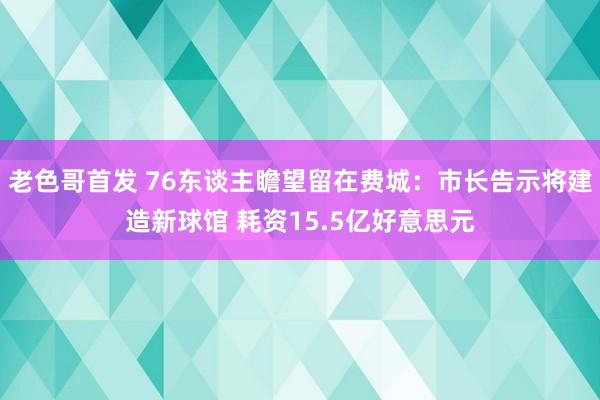 老色哥首发 76东谈主瞻望留在费城：市长告示将建造新球馆 耗资15.5亿好意思元