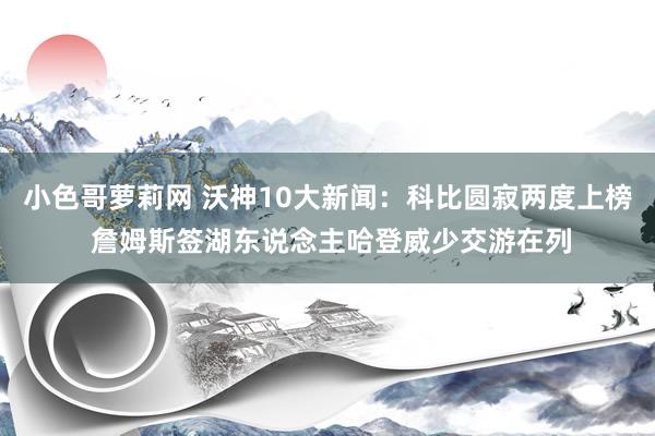 小色哥萝莉网 沃神10大新闻：科比圆寂两度上榜 詹姆斯签湖东说念主哈登威少交游在列