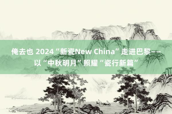 俺去也 2024“新瓷New China”走进巴黎——以“中秋明月”照耀“瓷行新篇”